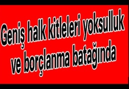 Geniş halk kitleleri yoksulluk ve borçlanma batağında