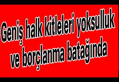 Geniş halk kitleleri yoksulluk ve borçlanma batağında