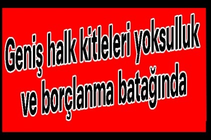 Geniş halk kitleleri yoksulluk ve borçlanma batağında