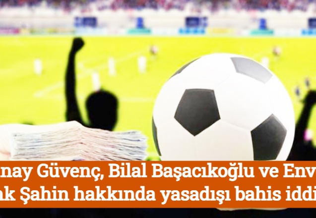 Günay Güvenç, Bilal Başacıkoğlu ve Enver Cenk Şahin hakkında yasadışı bahis iddiası
