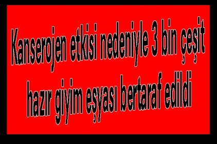 Kanserojen etkisi nedeniyle 3 bin çeşit hazır giyim eşyası bertaraf edildi