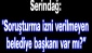 "Soruşturma izni verilmeyen belediye başkanı var mı?”